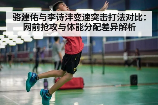 骆建佑与李诗沣变速突击打法对比：网前抢攻与体能分配差异解析